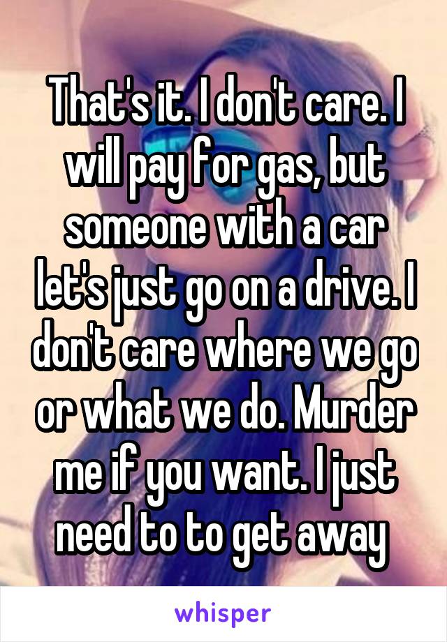 That's it. I don't care. I will pay for gas, but someone with a car let's just go on a drive. I don't care where we go or what we do. Murder me if you want. I just need to to get away 