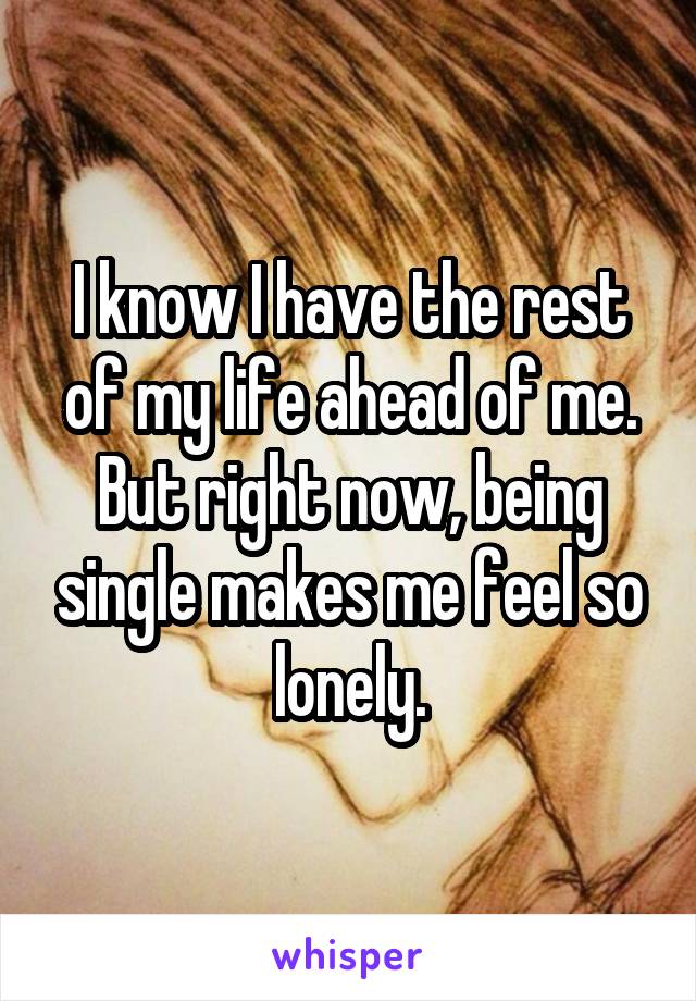 I know I have the rest of my life ahead of me. But right now, being single makes me feel so lonely.