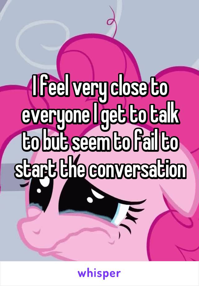 I feel very close to everyone I get to talk to but seem to fail to start the conversation 