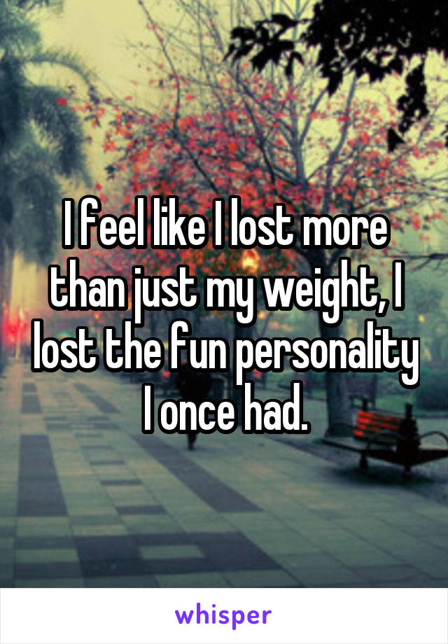 I feel like I lost more than just my weight, I lost the fun personality I once had.