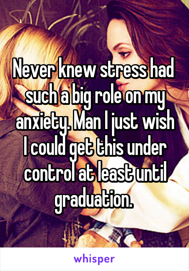 Never knew stress had  such a big role on my anxiety. Man I just wish I could get this under control at least until graduation. 