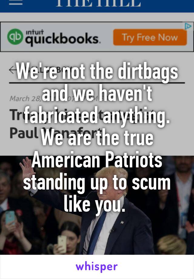 We're not the dirtbags and we haven't fabricated anything. We are the true American Patriots standing up to scum like you. 