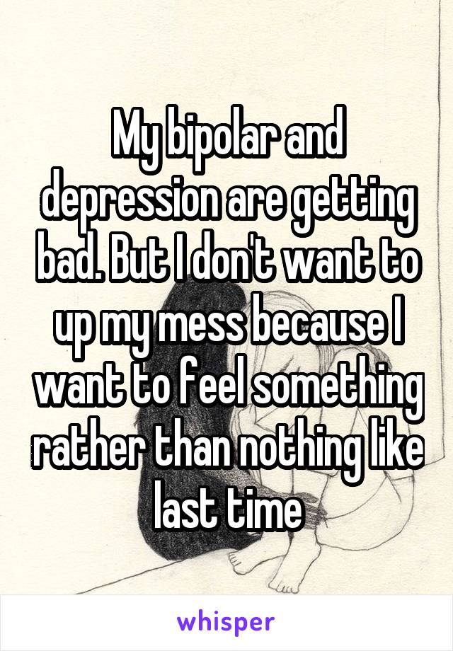 My bipolar and depression are getting bad. But I don't want to up my mess because I want to feel something rather than nothing like last time