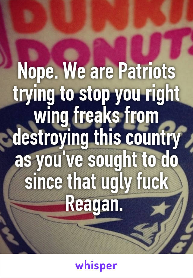 Nope. We are Patriots trying to stop you right wing freaks from destroying this country as you've sought to do since that ugly fuck Reagan. 