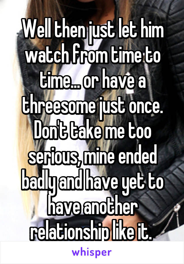 Well then just let him watch from time to time... or have a threesome just once. Don't take me too serious, mine ended badly and have yet to have another relationship like it. 