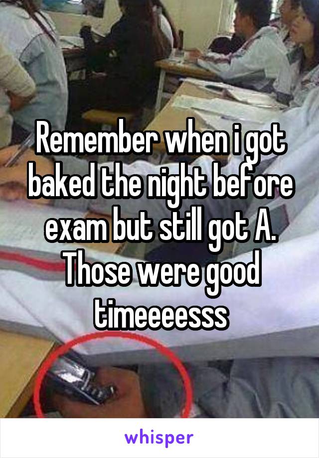 Remember when i got baked the night before exam but still got A. Those were good timeeeesss