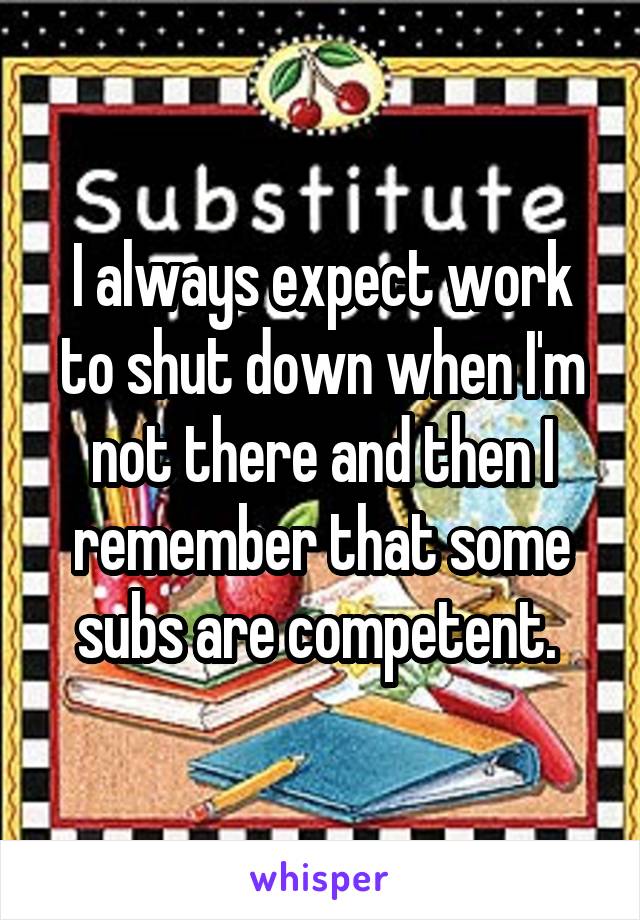 I always expect work to shut down when I'm not there and then I remember that some subs are competent. 