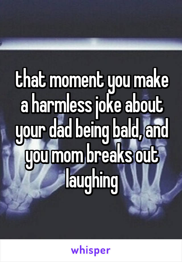 that moment you make a harmless joke about your dad being bald, and you mom breaks out laughing