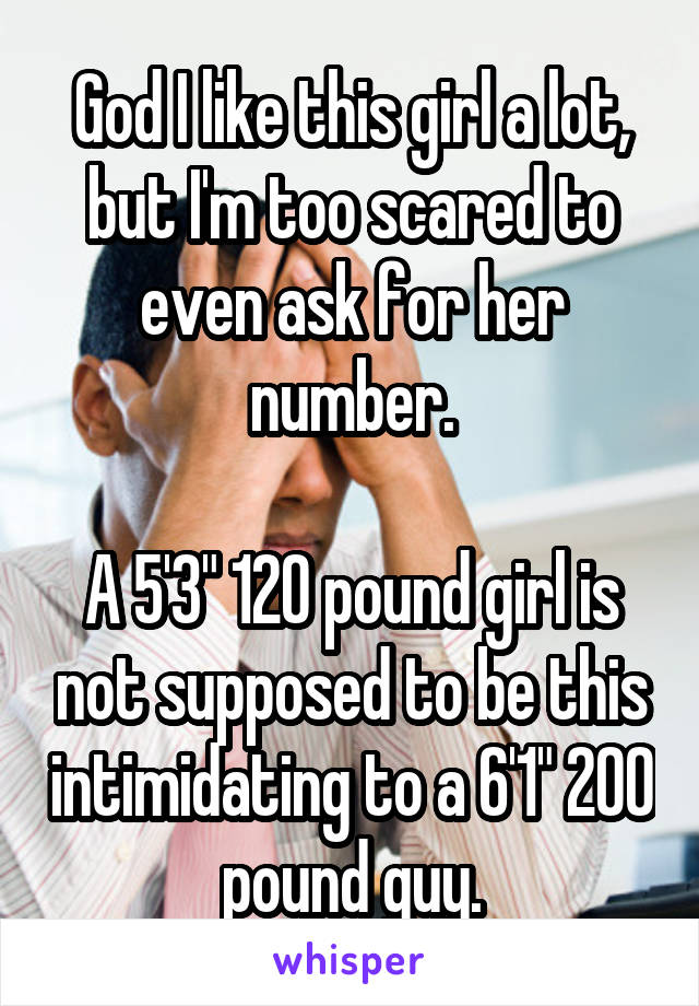 God I like this girl a lot, but I'm too scared to even ask for her number.

A 5'3" 120 pound girl is not supposed to be this intimidating to a 6'1" 200 pound guy.