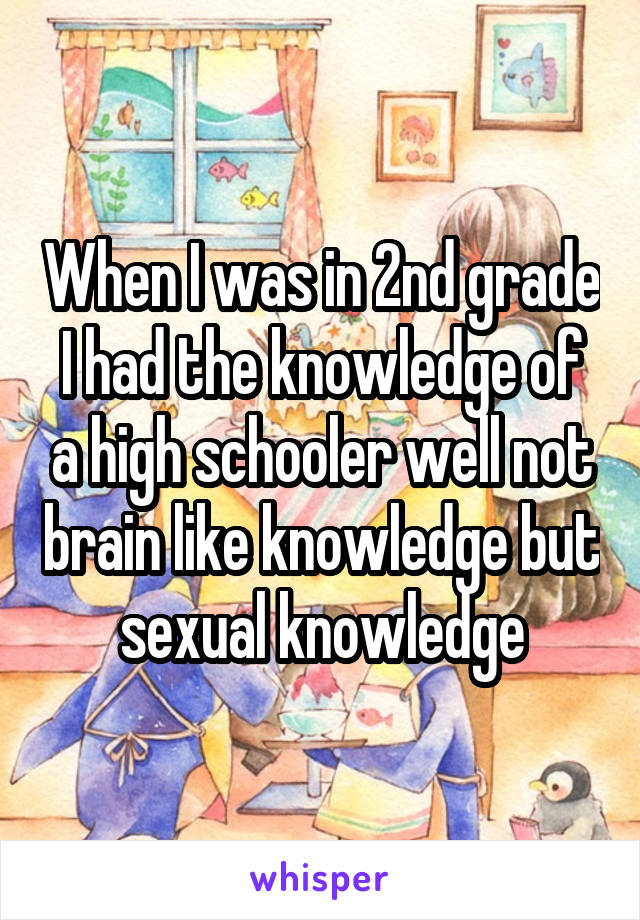 When I was in 2nd grade I had the knowledge of a high schooler well not brain like knowledge but sexual knowledge