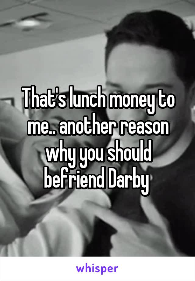 That's lunch money to me.. another reason why you should befriend Darby 