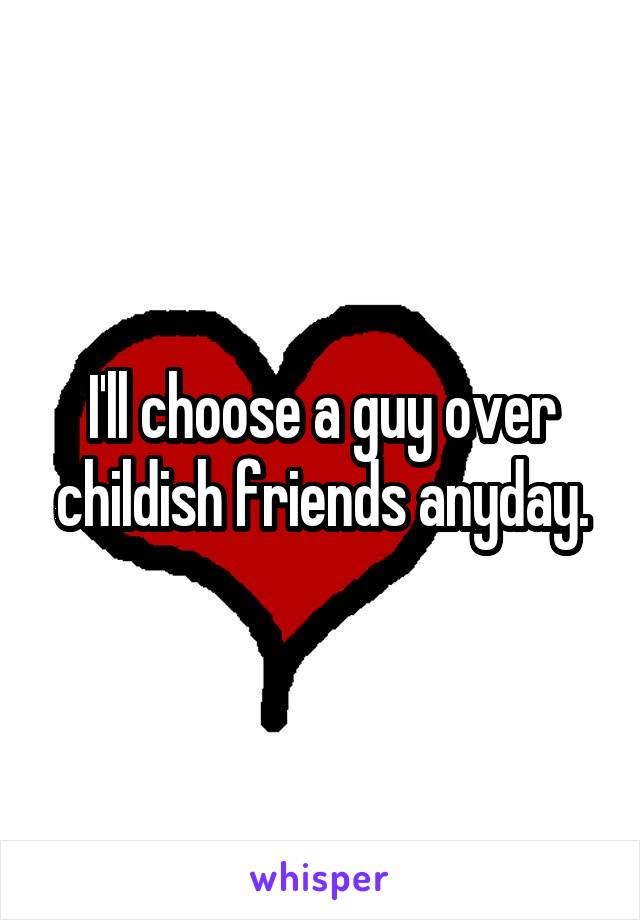 I'll choose a guy over childish friends anyday.