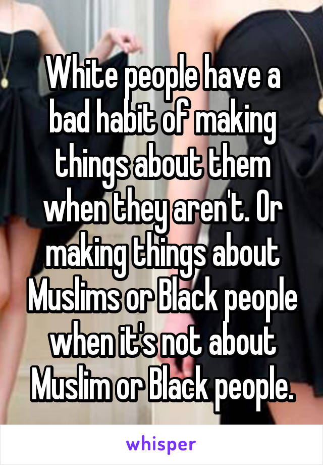 White people have a bad habit of making things about them when they aren't. Or making things about Muslims or Black people when it's not about Muslim or Black people.