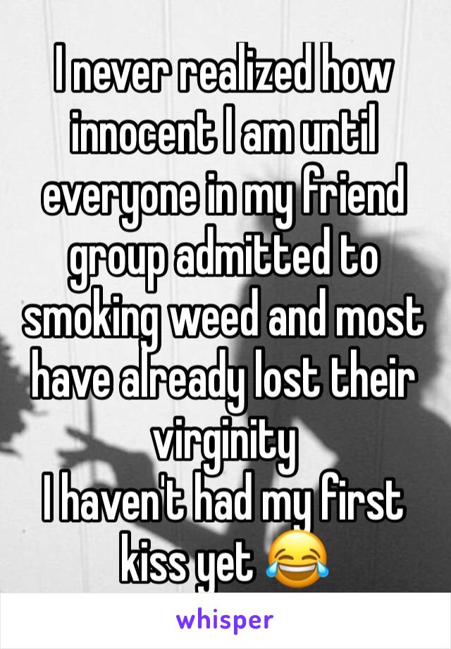 I never realized how innocent I am until everyone in my friend group admitted to smoking weed and most have already lost their virginity 
I haven't had my first kiss yet 😂