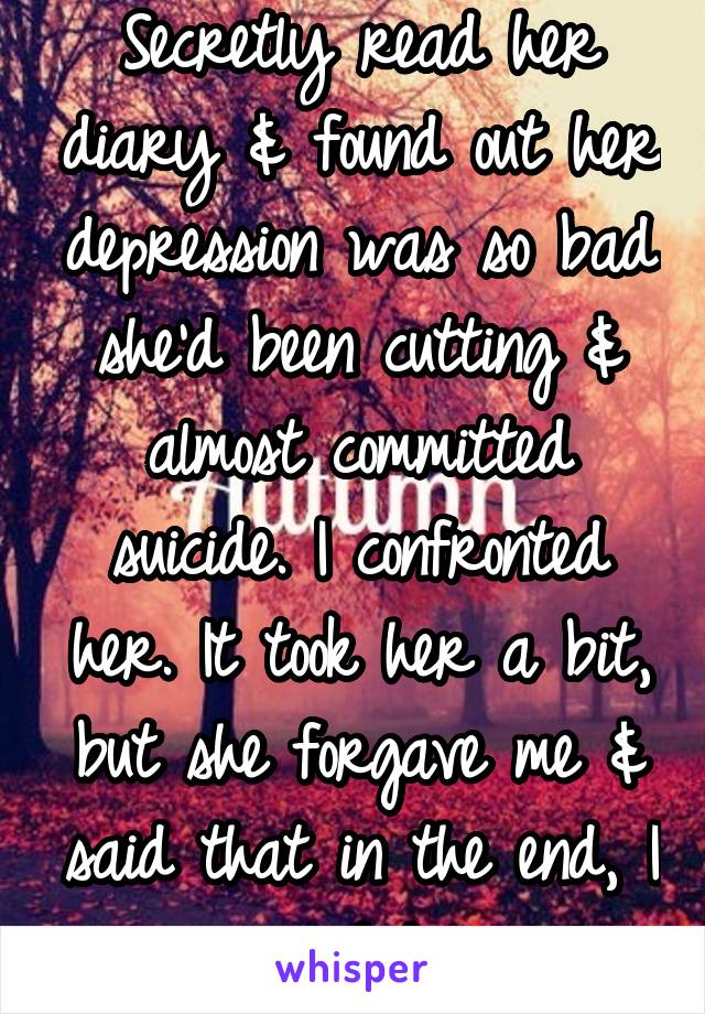 Secretly read her diary & found out her depression was so bad she'd been cutting & almost committed suicide. I confronted her. It took her a bit, but she forgave me & said that in the end, I saved her