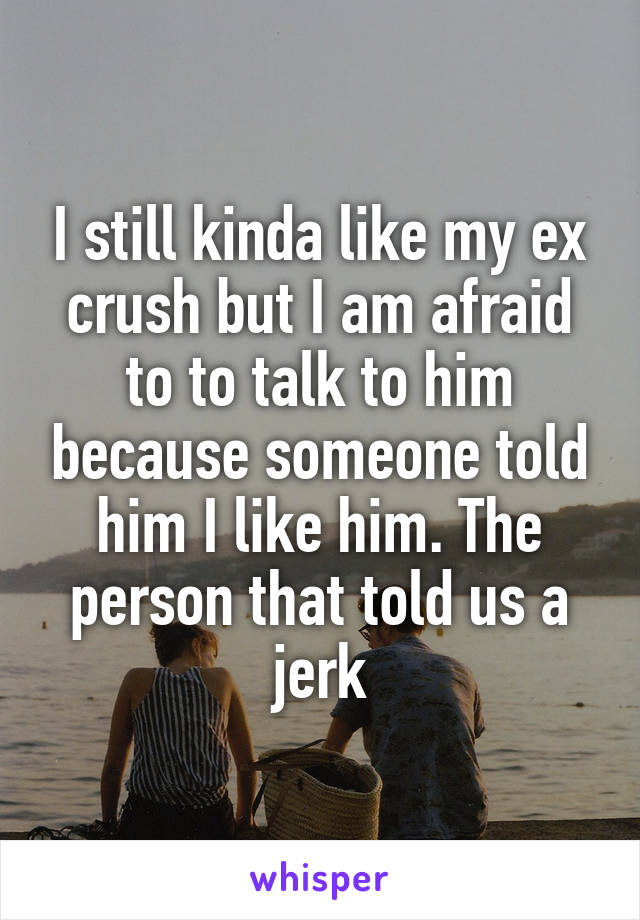 I still kinda like my ex crush but I am afraid to to talk to him because someone told him I like him. The person that told us a jerk