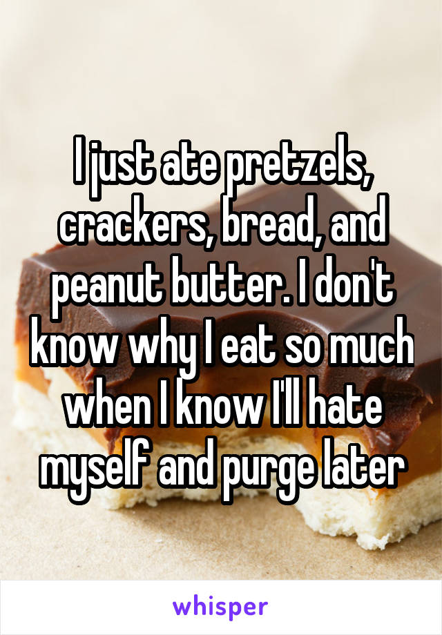 I just ate pretzels, crackers, bread, and peanut butter. I don't know why I eat so much when I know I'll hate myself and purge later