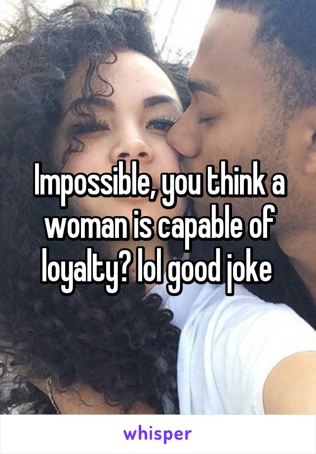 Impossible, you think a woman is capable of loyalty? lol good joke 