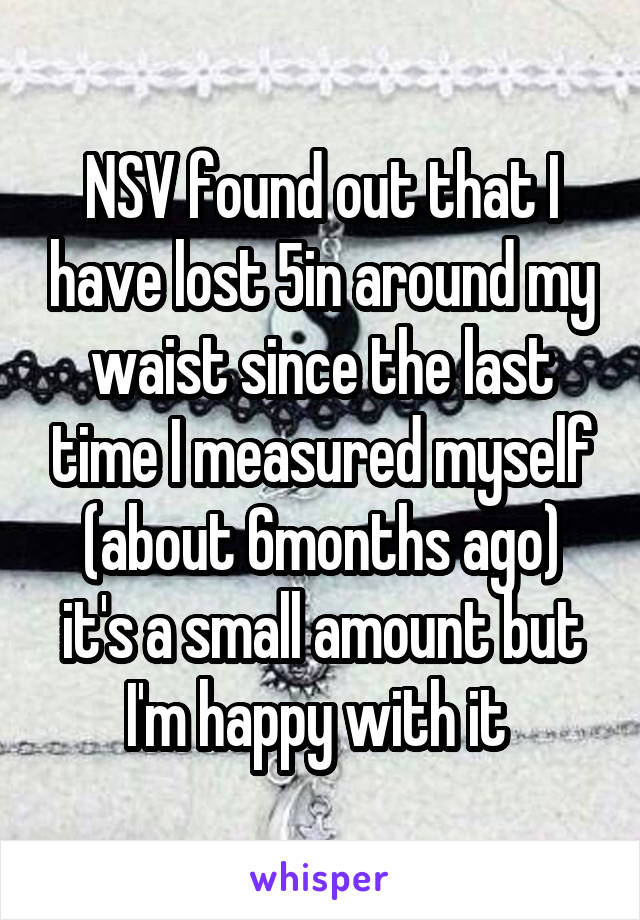 NSV found out that I have lost 5in around my waist since the last time I measured myself (about 6months ago) it's a small amount but I'm happy with it 