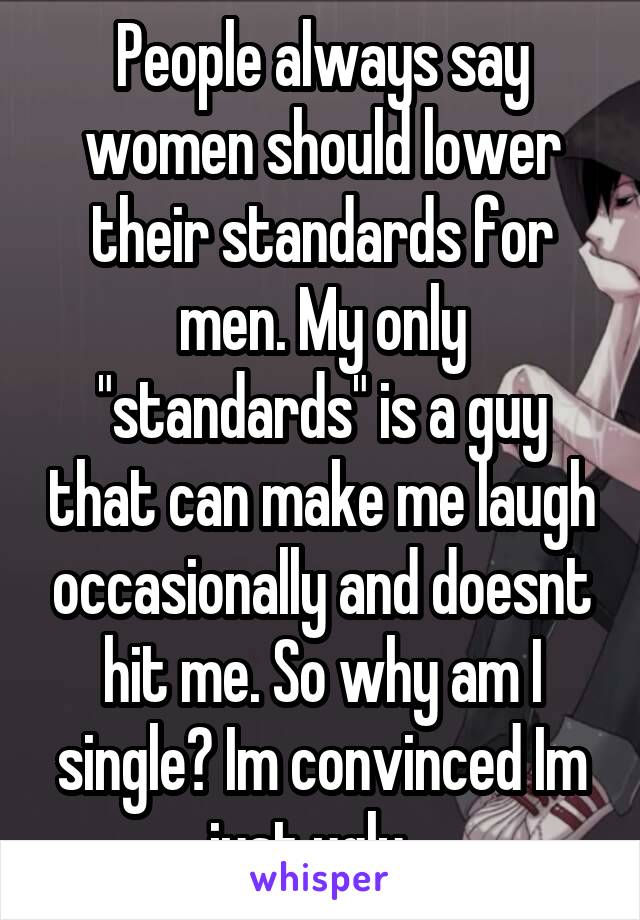 People always say women should lower their standards for men. My only "standards" is a guy that can make me laugh occasionally and doesnt hit me. So why am I single? Im convinced Im just ugly...