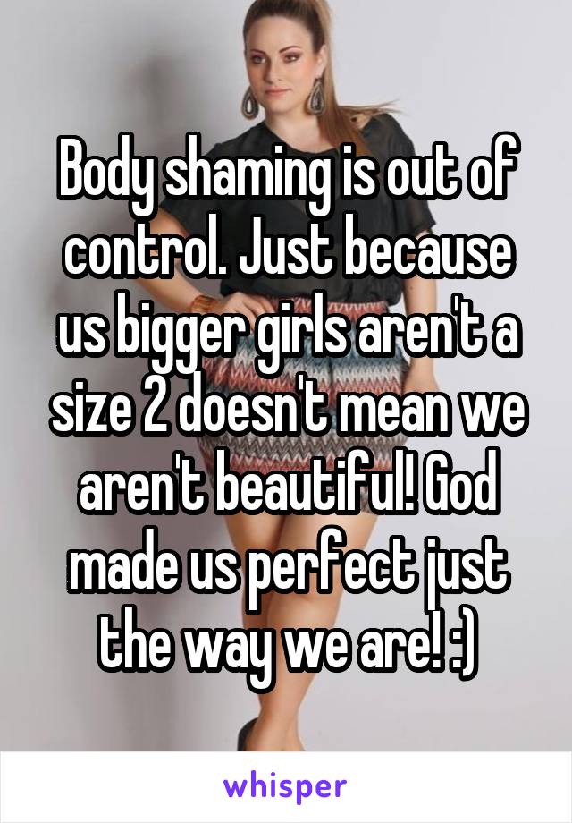 Body shaming is out of control. Just because us bigger girls aren't a size 2 doesn't mean we aren't beautiful! God made us perfect just the way we are! :)