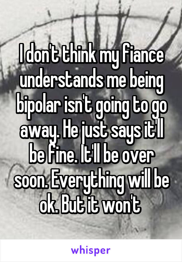 I don't think my fiance understands me being bipolar isn't going to go away. He just says it'll be fine. It'll be over soon. Everything will be ok. But it won't 