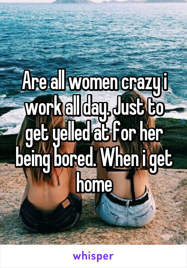 Are all women crazy i work all day. Just to get yelled at for her being bored. When i get home