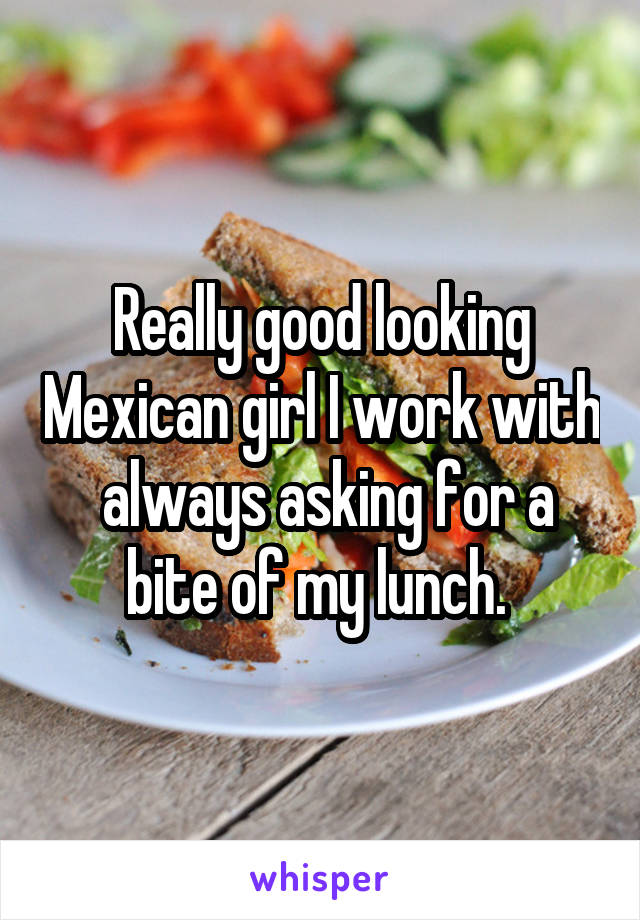 Really good looking Mexican girl I work with  always asking for a bite of my lunch. 