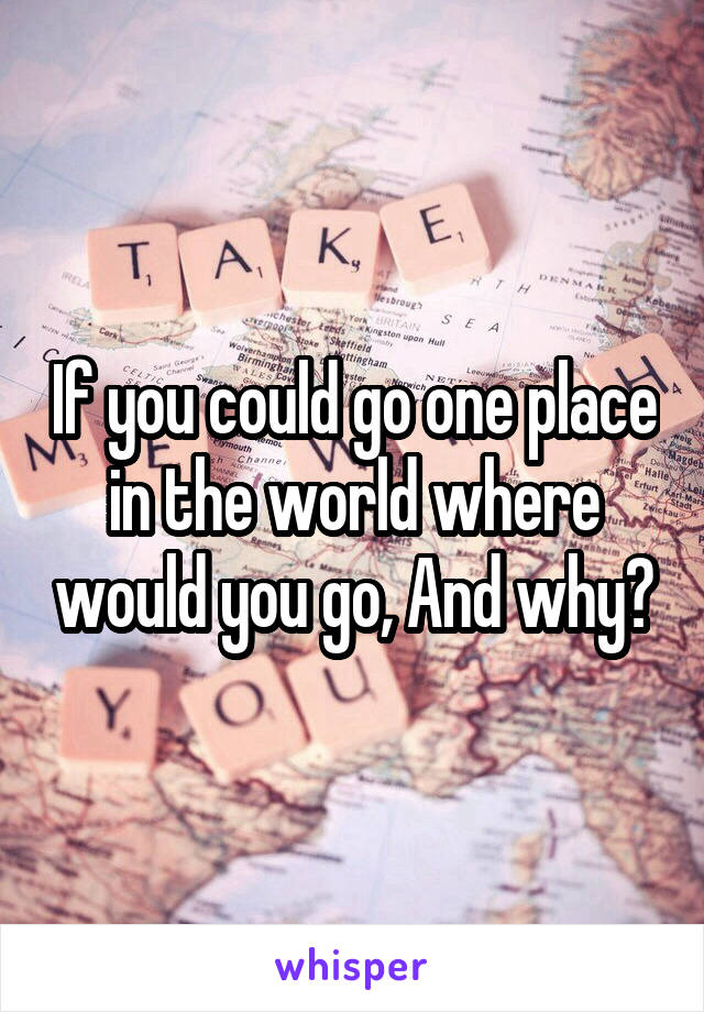 If you could go one place in the world where would you go, And why?