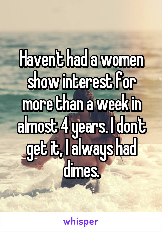 Haven't had a women show interest for more than a week in almost 4 years. I don't get it, I always had dimes.