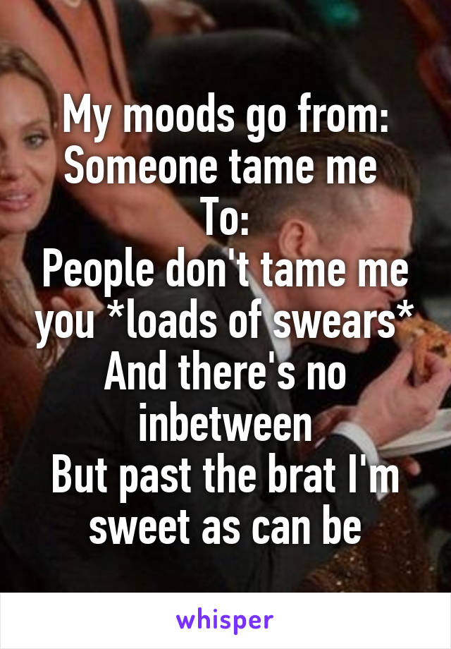 My moods go from:
Someone tame me 
To:
People don't tame me you *loads of swears*
And there's no inbetween
But past the brat I'm sweet as can be