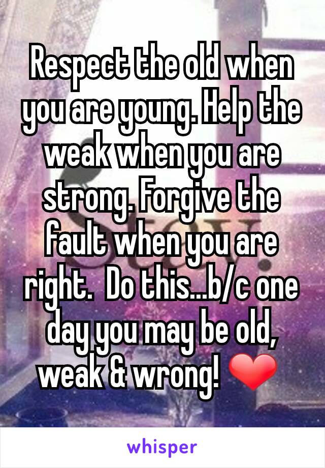 Respect the old when you are young. Help the weak when you are strong. Forgive the fault when you are right.  Do this...b/c one day you may be old, weak & wrong! ❤ 