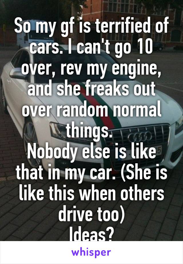 So my gf is terrified of cars. I can't go 10 over, rev my engine, and she freaks out over random normal things. 
Nobody else is like that in my car. (She is like this when others drive too)
Ideas?