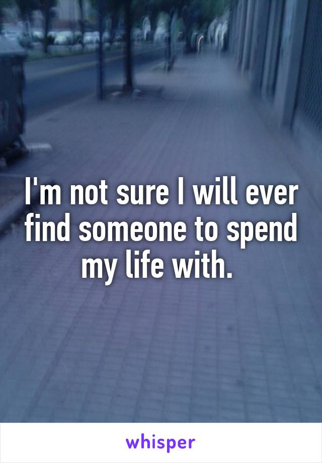 I'm not sure I will ever find someone to spend my life with. 