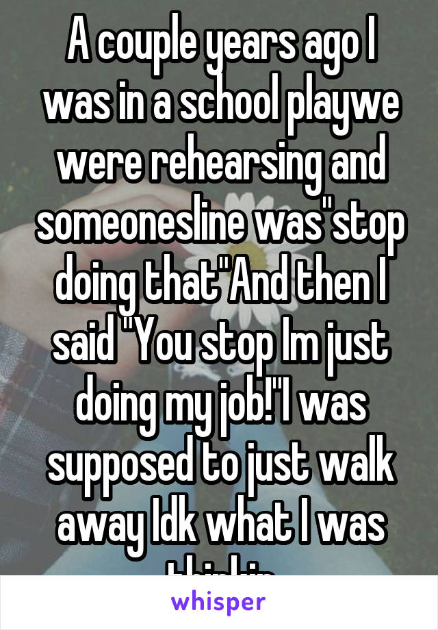 A couple years ago I was in a school playwe were rehearsing and someonesline was"stop doing that"And then I said "You stop Im just doing my job!"I was supposed to just walk away Idk what I was thinkin