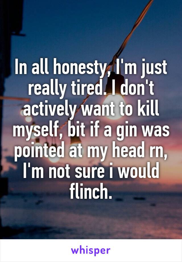 In all honesty, I'm just really tired. I don't actively want to kill myself, bit if a gin was pointed at my head rn, I'm not sure i would flinch.