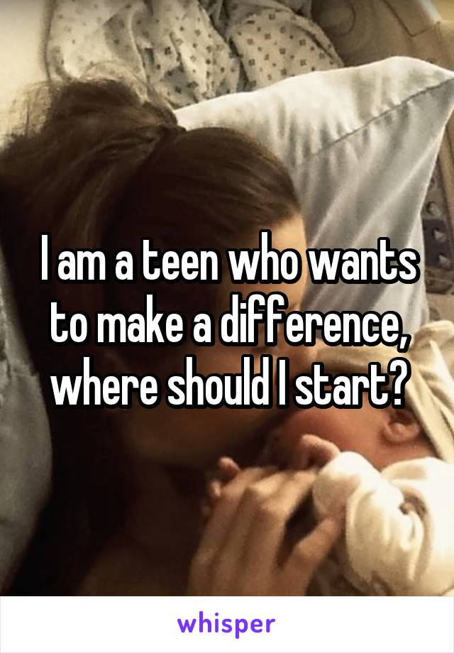 I am a teen who wants to make a difference, where should I start?