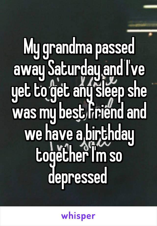 My grandma passed away Saturday and I've yet to get any sleep she was my best friend and we have a birthday together I'm so depressed 