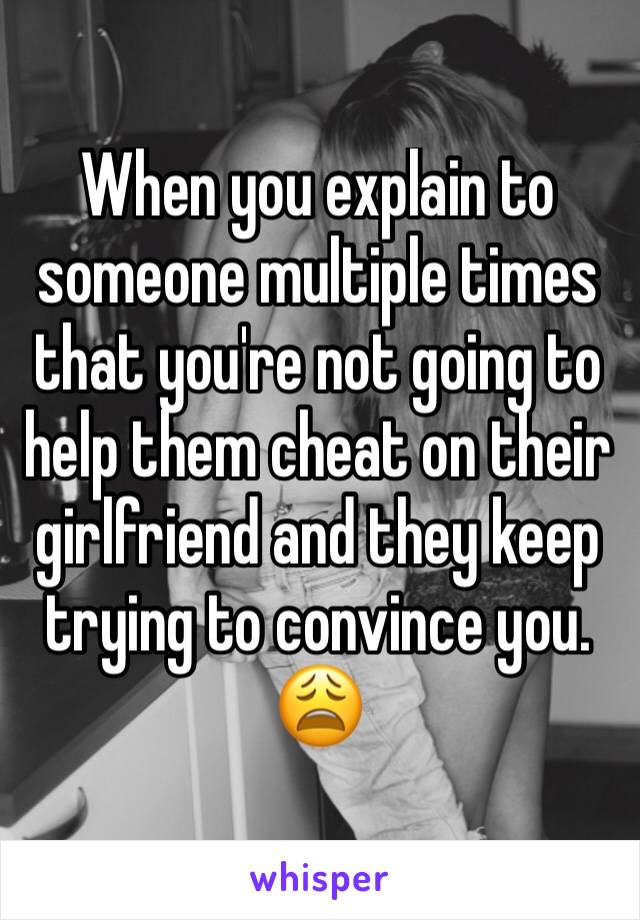 When you explain to someone multiple times that you're not going to help them cheat on their girlfriend and they keep trying to convince you. 😩