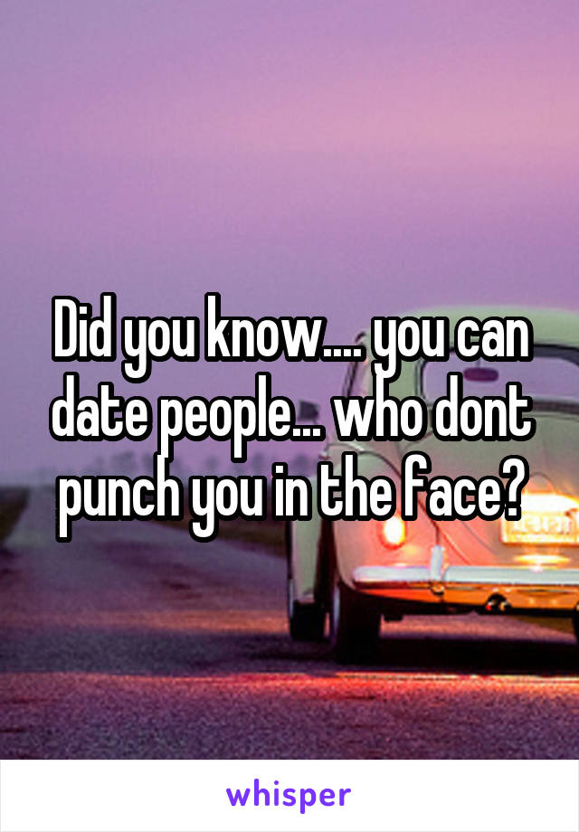 Did you know.... you can date people... who dont punch you in the face?