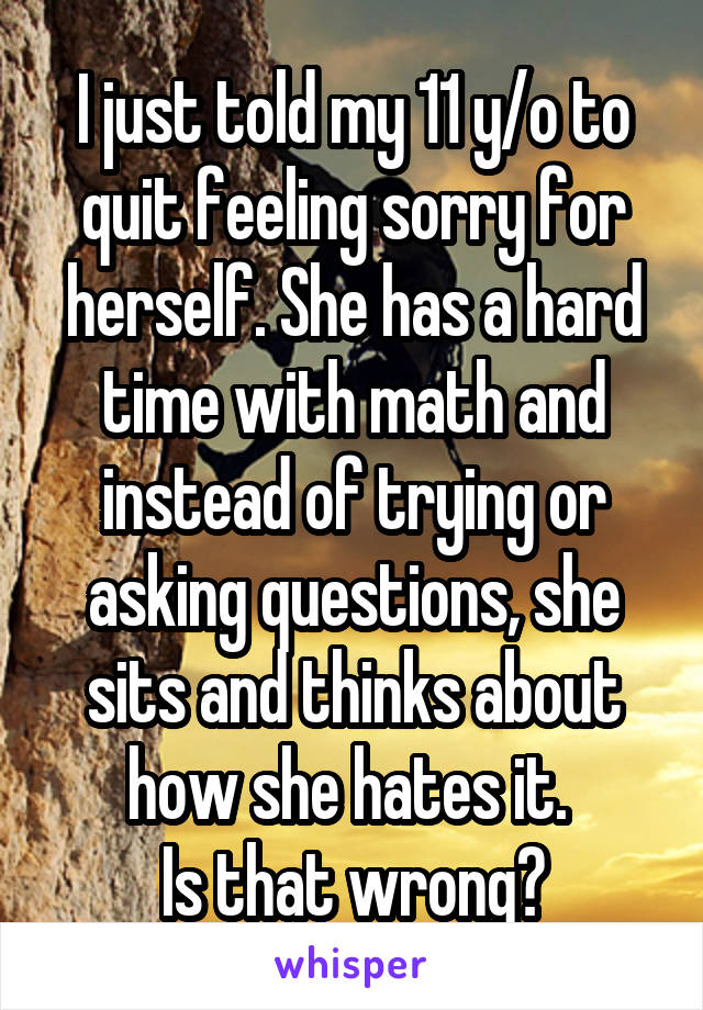 I just told my 11 y/o to quit feeling sorry for herself. She has a hard time with math and instead of trying or asking questions, she sits and thinks about how she hates it. 
Is that wrong?