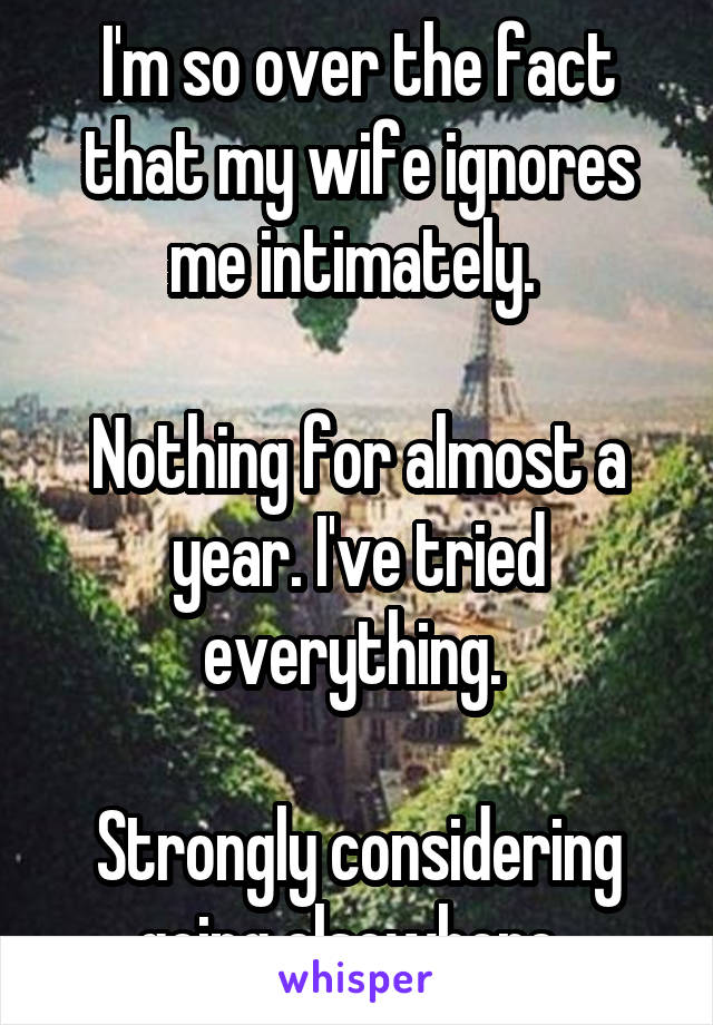 I'm so over the fact that my wife ignores me intimately. 

Nothing for almost a year. I've tried everything. 

Strongly considering going elsewhere. 