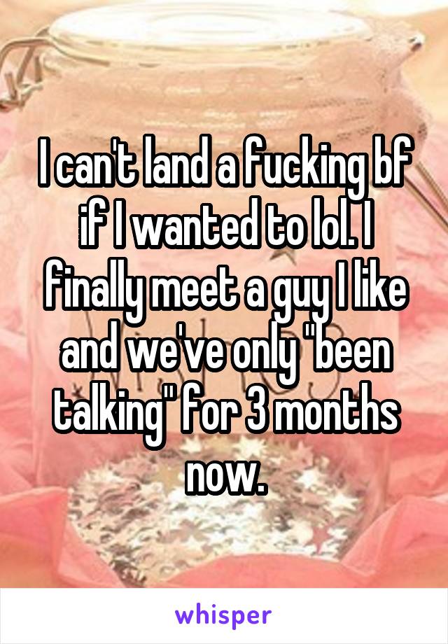 I can't land a fucking bf if I wanted to lol. I finally meet a guy I like and we've only "been talking" for 3 months now.