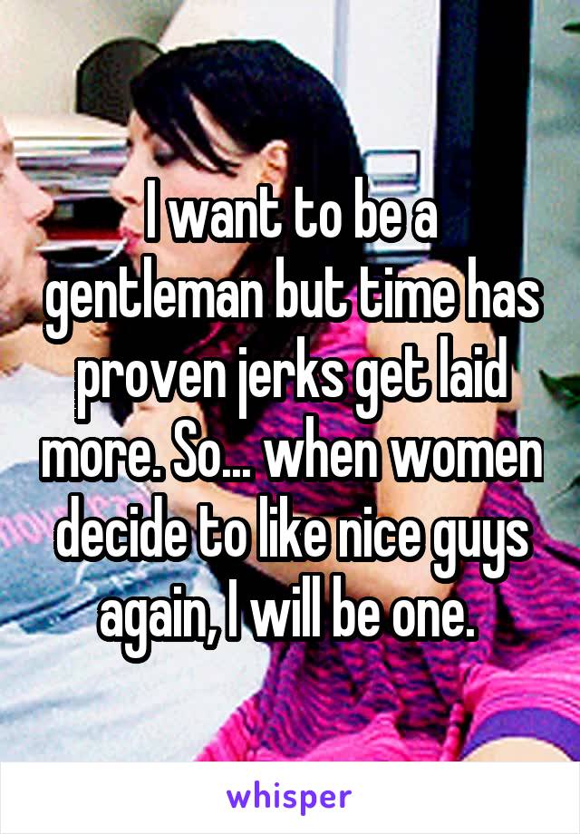 I want to be a gentleman but time has proven jerks get laid more. So... when women decide to like nice guys again, I will be one. 