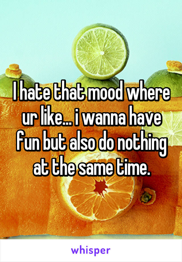 I hate that mood where ur like... i wanna have fun but also do nothing at the same time.