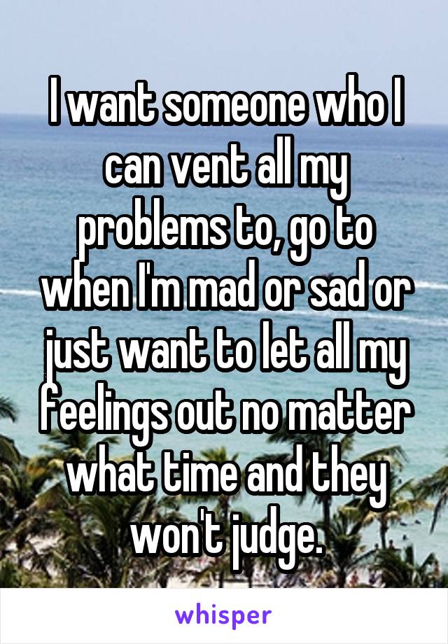 I want someone who I can vent all my problems to, go to when I'm mad or sad or just want to let all my feelings out no matter what time and they won't judge.