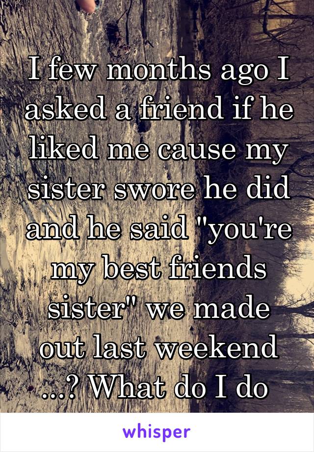 I few months ago I asked a friend if he liked me cause my sister swore he did and he said "you're my best friends sister" we made out last weekend ...? What do I do 