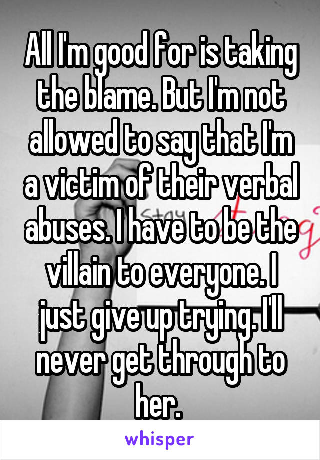 All I'm good for is taking the blame. But I'm not allowed to say that I'm a victim of their verbal abuses. I have to be the villain to everyone. I just give up trying. I'll never get through to her. 