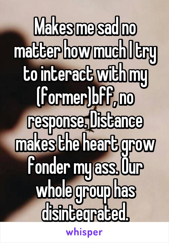 Makes me sad no matter how much I try to interact with my (former)bff, no response. Distance makes the heart grow fonder my ass. Our whole group has disintegrated.