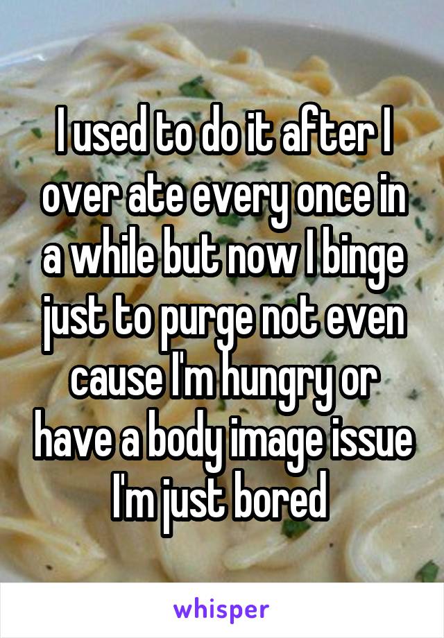 I used to do it after I over ate every once in a while but now I binge just to purge not even cause I'm hungry or have a body image issue I'm just bored 